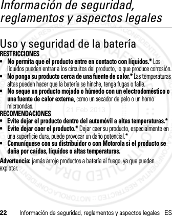 22Información de seguridad, reglamentos y aspectos legalesESInformación de seguridad, reglamentos y aspectos legalesUso y seguridad de la bateríaRESTRICCIONES• No permita que el producto entre en contacto con líquidos.* Los líquidos pueden entrar a los circuitos del producto, lo que produce corrosión.• No ponga su producto cerca de una fuente de calor.* Las temperaturas altas pueden hacer que la batería se hinche, tenga fugas o falle.• No seque un producto mojado o húmedo con un electrodoméstico o una fuente de calor externa, como un secador de pelo o un horno microondas.RECOMENDACIONES• Evite dejar el producto dentro del automóvil a altas temperaturas.*• Evite dejar caer el producto.* Dejar caer su producto, especialmente en una superficie dura, puede provocar un daño potencial.*• Comuníquese con su distribuidor o con Motorola si el producto se daña por caídas, líquidos o altas temperaturas.Advertencia: jamás arroje productos a batería al fuego, ya que pueden explotar.21 Feb 2013