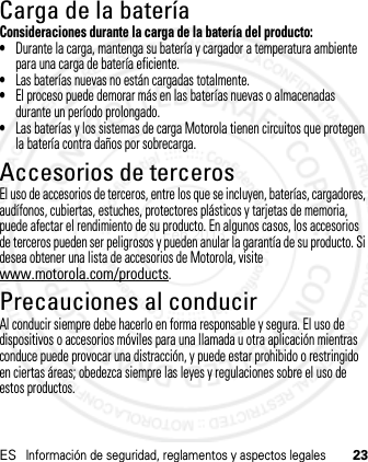 ESInformación de seguridad, reglamentos y aspectos legales23Carga de la bateríaCarga de la bateríaConsideraciones durante la carga de la batería del producto:•Durante la carga, mantenga su batería y cargador a temperatura ambiente para una carga de batería eficiente.•Las baterías nuevas no están cargadas totalmente.•El proceso puede demorar más en las baterías nuevas o almacenadas durante un período prolongado.•Las baterías y los sistemas de carga Motorola tienen circuitos que protegen la batería contra daños por sobrecarga.Accesorios de tercerosEl uso de accesorios de terceros, entre los que se incluyen, baterías, cargadores, audífonos, cubiertas, estuches, protectores plásticos y tarjetas de memoria, puede afectar el rendimiento de su producto. En algunos casos, los accesorios de terceros pueden ser peligrosos y pueden anular la garantía de su producto. Si desea obtener una lista de accesorios de Motorola, visite www.motorola.com/products.Precauciones al conducirAl conducir siempre debe hacerlo en forma responsable y segura. El uso de dispositivos o accesorios móviles para una llamada u otra aplicación mientras conduce puede provocar una distracción, y puede estar prohibido o restringido en ciertas áreas; obedezca siempre las leyes y regulaciones sobre el uso de estos productos.21 Feb 2013