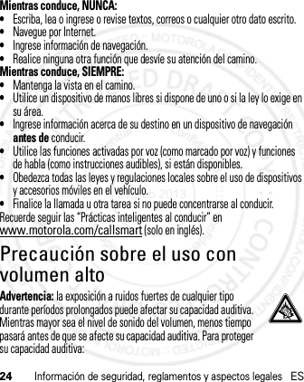 24Información de seguridad, reglamentos y aspectos legalesESMientras conduce, NUNCA:•Escriba, lea o ingrese o revise textos, correos o cualquier otro dato escrito.•Navegue por Internet.•Ingrese información de navegación.•Realice ninguna otra función que desvíe su atención del camino.Mientras conduce, SIEMPRE:•Mantenga la vista en el camino.•Utilice un dispositivo de manos libres si dispone de uno o si la ley lo exige en su área.•Ingrese información acerca de su destino en un dispositivo de navegación antes de conducir.•Utilice las funciones activadas por voz (como marcado por voz) y funciones de habla (como instrucciones audibles), si están disponibles.•Obedezca todas las leyes y regulaciones locales sobre el uso de dispositivos y accesorios móviles en el vehículo.•Finalice la llamada u otra tarea si no puede concentrarse al conducir.Recuerde seguir las “Prácticas inteligentes al conducir” en www.motorola.com/callsmart (solo en inglés).Precaución sobre el uso con volumen altoAdvertencia: la exposición a ruidos fuertes de cualquier tipo durante períodos prolongados puede afectar su capacidad auditiva. Mientras mayor sea el nivel de sonido del volumen, menos tiempo pasará antes de que se afecte su capacidad auditiva. Para proteger su capacidad auditiva:21 Feb 2013