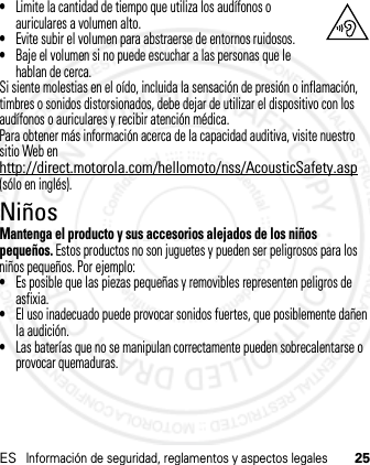 ESInformación de seguridad, reglamentos y aspectos legales25•Limite la cantidad de tiempo que utiliza los audífonos o auriculares a volumen alto.•Evite subir el volumen para abstraerse de entornos ruidosos.•Baje el volumen si no puede escuchar a las personas que le hablan de cerca.Si siente molestias en el oído, incluida la sensación de presión o inflamación, timbres o sonidos distorsionados, debe dejar de utilizar el dispositivo con los audífonos o auriculares y recibir atención médica.Para obtener más información acerca de la capacidad auditiva, visite nuestro sitio Web en http://direct.motorola.com/hellomoto/nss/AcousticSafety.asp (sólo en inglés).NiñosMantenga el producto y sus accesorios alejados de los niños pequeños. Estos productos no son juguetes y pueden ser peligrosos para los niños pequeños. Por ejemplo:•Es posible que las piezas pequeñas y removibles representen peligros de asfixia.•El uso inadecuado puede provocar sonidos fuertes, que posiblemente dañen la audición.•Las baterías que no se manipulan correctamente pueden sobrecalentarse o provocar quemaduras.21 Feb 2013