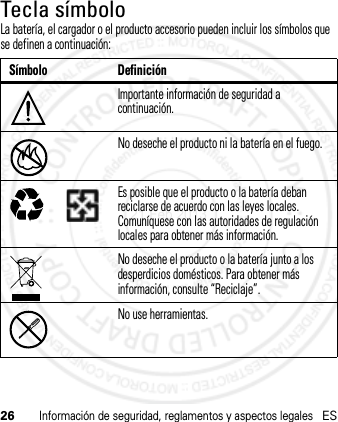 26Información de seguridad, reglamentos y aspectos legalesESTecla símboloLa batería, el cargador o el producto accesorio pueden incluir los símbolos que se definen a continuación:Símbolo DefiniciónImportante información de seguridad a continuación.No deseche el producto ni la batería en el fuego.Es posible que el producto o la batería deban reciclarse de acuerdo con las leyes locales. Comuníquese con las autoridades de regulación locales para obtener más información.No deseche el producto o la batería junto a los desperdicios domésticos. Para obtener más información, consulte “Reciclaje”.No use herramientas.032374o032376o032375o21 Feb 2013