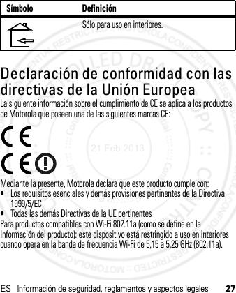 ESInformación de seguridad, reglamentos y aspectos legales27Declaración de conformidad con las directivas de la Unión EuropeaConfor midad con la U ELa siguiente información sobre el cumplimiento de CE se aplica a los productos de Motorola que poseen una de las siguientes marcas CE:Mediante la presente, Motorola declara que este producto cumple con:•Los requisitos esenciales y demás provisiones pertinentes de la Directiva 1999/5/EC•Todas las demás Directivas de la UE pertinentesPara productos compatibles con Wi-Fi 802.11a (como se define en la información del producto): este dispositivo está restringido a uso en interiores cuando opera en la banda de frecuencia Wi-Fi de 5,15 a 5,25 GHz (802.11a).Sólo para uso en interiores.Símbolo Definición21 Feb 2013