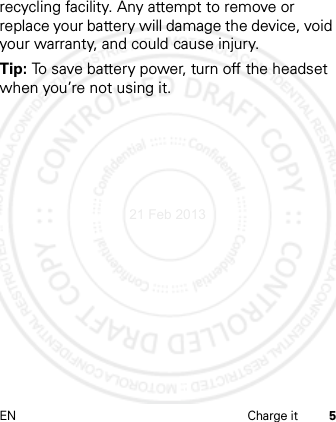 EN Charge it 5recycling facility. Any attempt to remove or replace your battery will damage the device, void your warranty, and could cause injury.Tip: To save battery power, turn off the headset when you’re not using it.21 Feb 2013