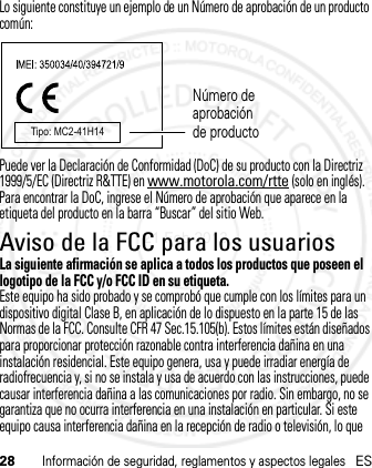 28Información de seguridad, reglamentos y aspectos legalesESLo siguiente constituye un ejemplo de un Número de aprobación de un producto común:Puede ver la Declaración de Conformidad (DoC) de su producto con la Directriz 1999/5/EC (Directriz R&amp;TTE) en www.motorola.com/rtte (solo en inglés). Para encontrar la DoC, ingrese el Número de aprobación que aparece en la etiqueta del producto en la barra “Buscar” del sitio Web.Aviso de la FCC para los usuariosAviso FCCLa siguiente afirmación se aplica a todos los productos que poseen el logotipo de la FCC y/o FCC ID en su etiqueta.Este equipo ha sido probado y se comprobó que cumple con los límites para un dispositivo digital Clase B, en aplicación de lo dispuesto en la parte 15 de las Normas de la FCC. Consulte CFR 47 Sec.15.105(b). Estos límites están diseñados para proporcionar protección razonable contra interferencia dañina en una instalación residencial. Este equipo genera, usa y puede irradiar energía de radiofrecuencia y, si no se instala y usa de acuerdo con las instrucciones, puede causar interferencia dañina a las comunicaciones por radio. Sin embargo, no se garantiza que no ocurra interferencia en una instalación en particular. Si este equipo causa interferencia dañina en la recepción de radio o televisión, lo que Tipo: MC2-41H14Número de aprobación de producto21 Feb 2013