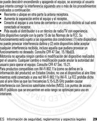 ESInformación de seguridad, reglamentos y aspectos legales29se puede descubrir encendiendo y apagando el equipo, se aconseja al usuario que intente corregir la interferencia siguiendo uno o más de los procedimientos indicados a continuación:•Reoriente o ubique en otra parte la antena receptora.•Aumente la separación entre el equipo y el receptor.•Conecte el equipo a una toma de corriente o un circuito distinto al cual está conectado el receptor.•Pida ayuda al distribuidor o a un técnico de radio/TV con experiencia.Este dispositivo cumple con la parte 15 de las Normas de la FCC. Su funcionamiento está sujeto a las siguientes dos condiciones: (1) este dispositivo no puede provocar interferencia dañina y (2) este dispositivo debe aceptar cualquier interferencia recibida, incluso aquella que pudiera provocar un funcionamiento no deseado. Consulte CFR 47 Sec. 15.19(a)(3).Motorola no aprueba ningún cambio ni modificación del dispositivo realizados por el usuario. Cualquier cambio o modificación puede anular la autoridad del usuario para operar el equipo. Consulte CFR 47 Sec. 15.21.Para productos compatibles con Wi-Fi 802.11a (como se define en la información del producto): en Estados Unidos, no use el dispositivo al aire libre mientras esté conectado a una red Wi-Fi 802.11a Wi-Fi. La FCC prohíbe dicho uso al aire libre ya que las frecuencias 5,15-5,25 GHz pueden causar interferencia con Servicios satelitales móviles (MSS). Los puntos de acceso Wi-Fi públicos que se encuentren en este rango se optimizan para uso en interiores.21 Feb 2013