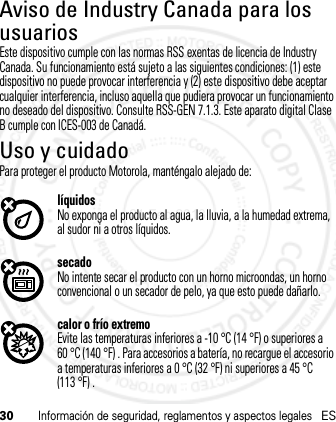 30Información de seguridad, reglamentos y aspectos legalesESAviso de Industry Canada para los usuariosAviso de  Industr y CanadaEste dispositivo cumple con las normas RSS exentas de licencia de Industry Canada. Su funcionamiento está sujeto a las siguientes condiciones: (1) este dispositivo no puede provocar interferencia y (2) este dispositivo debe aceptar cualquier interferencia, incluso aquella que pudiera provocar un funcionamiento no deseado del dispositivo. Consulte RSS-GEN 7.1.3. Este aparato digital Clase B cumple con ICES-003 de Canadá.Uso y cuidadoUso y c uidadoPara proteger el producto Motorola, manténgalo alejado de:líquidosNo exponga el producto al agua, la lluvia, a la humedad extrema, al sudor ni a otros líquidos.secadoNo intente secar el producto con un horno microondas, un horno convencional o un secador de pelo, ya que esto puede dañarlo.calor o frío extremoEvite las temperaturas inferiores a -10 °C (14 °F) o superiores a 60 °C (140 °F) . Para accesorios a batería, no recargue el accesorio a temperaturas inferiores a 0 °C (32 °F) ni superiores a 45 °C (113 °F) .21 Feb 2013