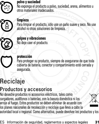 ESInformación de seguridad, reglamentos y aspectos legales31polvo y suciedadNo exponga el producto a polvo, suciedad, arena, alimentos u otros materiales inadecuados.limpiezaPara limpiar el producto, sólo use un paño suave y seco. No use alcohol ni otras soluciones de limpieza.golpes y vibracionesNo deje caer el producto.protecciónPara proteger su producto, siempre de asegurarse de que toda cubierta de batería, conector y compartimiento esté cerrada y asegurada.ReciclajeRecicl ajeProductos y accesoriosNo deseche productos ni accesorios eléctricos, tales como cargadores, audífonos o baterías, con la basura doméstica ni los arroje al fuego. Estos productos se deben eliminar de acuerdo con los planes nacionales de recolección y reciclaje que lleva a cabo la autoridad local o regional. Como alternativa, puede devolver los productos y los 21 Feb 2013