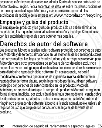 32Información de seguridad, reglamentos y aspectos legalesESaccesorios eléctricos no deseados a cualquier Centro de servicio autorizado de Motorola de su región. Podrá encontrar los detalles sobre los planes nacionales de reciclaje aprobados por Motorola y más información acerca de las actividades de reciclaje de la empresa en: www.motorola.com/recycling.Empaque y guías del productoEl empaque del producto y las guías del producto sólo se deben eliminar de acuerdo con los requisitos nacionales de recolección y reciclaje. Comuníquese con las autoridades regionales para obtener más detalles.Derechos de autor del softwareAviso de  derechos de au tor de soft wareLos productos Motorola pueden incluir software protegido por derechos de autor de Motorola y de terceros almacenado en las memorias de los semiconductores o en otros medios. Las leyes de Estados Unidos y de otros países reservan para Motorola y para otros proveedores de software ciertos derechos exclusivos sobre el software protegido por derechos de autor, como los derechos exclusivos para distribuir o reproducir dicho software. En consecuencia, no podrá modificarse, someterse a operaciones de ingeniería inversa, distribuirse ni reproducirse de forma alguna, según lo permitido por la ley, ningún software protegido por derechos de autor contenido en los productos Motorola. Asimismo, no se considerará que la compra de productos Motorola otorgue en forma directa, implícita, por exclusión ni de ningún otro modo una licencia sobre los derechos de autor, patentes o aplicaciones de patentes de Motorola ni de ningún otro proveedor de software, excepto la licencia normal, no exclusiva y sin regalías de uso que surge de las consecuencias legales de la venta de un producto.21 Feb 2013