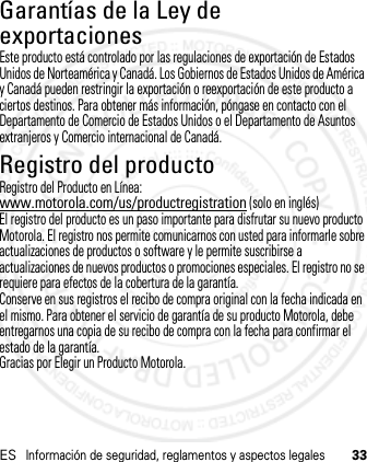 ESInformación de seguridad, reglamentos y aspectos legales33Garantías de la Ley de exportacionesLey de Expo rtacione sEste producto está controlado por las regulaciones de exportación de Estados Unidos de Norteamérica y Canadá. Los Gobiernos de Estados Unidos de América y Canadá pueden restringir la exportación o reexportación de este producto a ciertos destinos. Para obtener más información, póngase en contacto con el Departamento de Comercio de Estados Unidos o el Departamento de Asuntos extranjeros y Comercio internacional de Canadá.Registro del productoRegist roRegistro del Producto en Línea:www.motorola.com/us/productregistration (solo en inglés)El registro del producto es un paso importante para disfrutar su nuevo producto Motorola. El registro nos permite comunicarnos con usted para informarle sobre actualizaciones de productos o software y le permite suscribirse a actualizaciones de nuevos productos o promociones especiales. El registro no se requiere para efectos de la cobertura de la garantía.Conserve en sus registros el recibo de compra original con la fecha indicada en el mismo. Para obtener el servicio de garantía de su producto Motorola, debe entregarnos una copia de su recibo de compra con la fecha para confirmar el estado de la garantía.Gracias por Elegir un Producto Motorola.21 Feb 2013