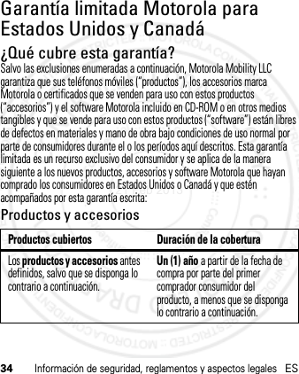 34Información de seguridad, reglamentos y aspectos legalesESGarantía limitada Motorola para Estados Unidos y CanadáGarantía¿Qué cubre esta garantía?Salvo las exclusiones enumeradas a continuación, Motorola Mobility LLC garantiza que sus teléfonos móviles (“productos”), los accesorios marca Motorola o certificados que se venden para uso con estos productos (“accesorios”) y el software Motorola incluido en CD-ROM o en otros medios tangibles y que se vende para uso con estos productos (“software”) están libres de defectos en materiales y mano de obra bajo condiciones de uso normal por parte de consumidores durante el o los períodos aquí descritos. Esta garantía limitada es un recurso exclusivo del consumidor y se aplica de la manera siguiente a los nuevos productos, accesorios y software Motorola que hayan comprado los consumidores en Estados Unidos o Canadá y que estén acompañados por esta garantía escrita:Productos y accesoriosProductos cubiertos Duración de la coberturaLos productos y accesorios antes definidos, salvo que se disponga lo contrario a continuación.Un (1) año a partir de la fecha de compra por parte del primer comprador consumidor del producto, a menos que se disponga lo contrario a continuación.21 Feb 2013