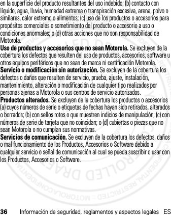 36Información de seguridad, reglamentos y aspectos legalesESen la superficie del producto resultantes del uso indebido; (b) contacto con líquido, agua, lluvia, humedad extrema o transpiración excesiva, arena, polvo o similares, calor extremo o alimentos; (c) uso de los productos o accesorios para propósitos comerciales o sometimiento del producto o accesorio a uso o condiciones anormales; o (d) otras acciones que no son responsabilidad de Motorola.Uso de productos y accesorios que no sean Motorola. Se excluyen de la cobertura los defectos que resulten del uso de productos, accesorios, software u otros equipos periféricos que no sean de marca ni certificación Motorola.Servicio o modificación sin autorización. Se excluyen de la cobertura los defectos o daños que resulten de servicio, prueba, ajuste, instalación, mantenimiento, alteración o modificación de cualquier tipo realizados por personas ajenas a Motorola o sus centros de servicio autorizados.Productos alterados. Se excluyen de la cobertura los productos o accesorios (a) cuyos números de serie o etiquetas de fechas hayan sido retirados, alterados o borrados; (b) con sellos rotos o que muestren indicios de manipulación; (c) con números de serie de tarjeta que no coincidan; o (d) cubiertas o piezas que no sean Motorola o no cumplan sus normativas.Servicios de comunicación. Se excluyen de la cobertura los defectos, daños o mal funcionamiento de los Productos, Accesorios o Software debido a cualquier servicio o señal de comunicación al cual se pueda suscribir o usar con los Productos, Accesorios o Software.21 Feb 2013