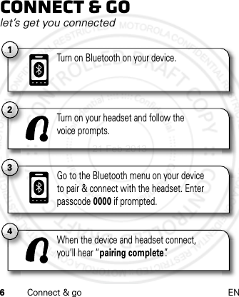 6Connect &amp; go ENConnect &amp; golet’s get you connected2Turn on your headset and follow thevoice prompts.4When the device and headset connect,you’ll hear “pairing complete”.3Go to the Bluetooth menu on your deviceto pair &amp; connect with the headset. Enter passcode 0000 if prompted.1Turn on Bluetooth on your device.21 Feb 2013