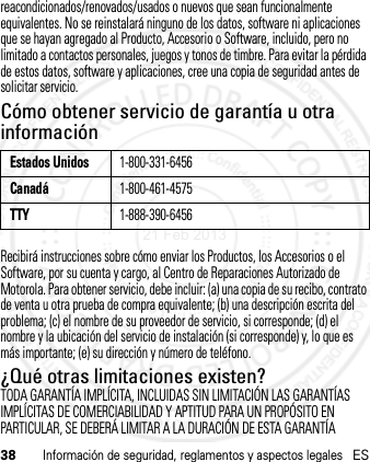 38Información de seguridad, reglamentos y aspectos legalesESreacondicionados/renovados/usados o nuevos que sean funcionalmente equivalentes. No se reinstalará ninguno de los datos, software ni aplicaciones que se hayan agregado al Producto, Accesorio o Software, incluido, pero no limitado a contactos personales, juegos y tonos de timbre. Para evitar la pérdida de estos datos, software y aplicaciones, cree una copia de seguridad antes de solicitar servicio.Cómo obtener servicio de garantía u otra informaciónRecibirá instrucciones sobre cómo enviar los Productos, los Accesorios o el Software, por su cuenta y cargo, al Centro de Reparaciones Autorizado de Motorola. Para obtener servicio, debe incluir: (a) una copia de su recibo, contrato de venta u otra prueba de compra equivalente; (b) una descripción escrita del problema; (c) el nombre de su proveedor de servicio, si corresponde; (d) el nombre y la ubicación del servicio de instalación (si corresponde) y, lo que es más importante; (e) su dirección y número de teléfono.¿Qué otras limitaciones existen?TODA GARANTÍA IMPLÍCITA, INCLUIDAS SIN LIMITACIÓN LAS GARANTÍAS IMPLÍCITAS DE COMERCIABILIDAD Y APTITUD PARA UN PROPÓSITO EN PARTICULAR, SE DEBERÁ LIMITAR A LA DURACIÓN DE ESTA GARANTÍA Estados Unidos1-800-331-6456Canadá1-800-461-4575TTY1-888-390-645621 Feb 2013