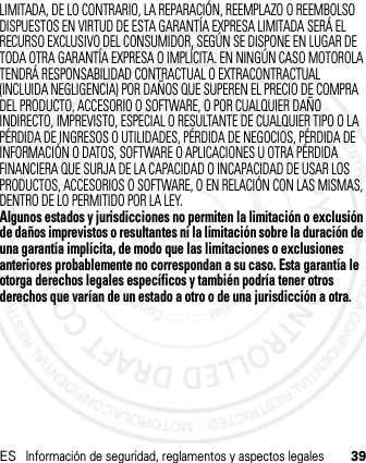 ESInformación de seguridad, reglamentos y aspectos legales39LIMITADA, DE LO CONTRARIO, LA REPARACIÓN, REEMPLAZO O REEMBOLSO DISPUESTOS EN VIRTUD DE ESTA GARANTÍA EXPRESA LIMITADA SERÁ EL RECURSO EXCLUSIVO DEL CONSUMIDOR, SEGÚN SE DISPONE EN LUGAR DE TODA OTRA GARANTÍA EXPRESA O IMPLÍCITA. EN NINGÚN CASO MOTOROLA TENDRÁ RESPONSABILIDAD CONTRACTUAL O EXTRACONTRACTUAL (INCLUIDA NEGLIGENCIA) POR DAÑOS QUE SUPEREN EL PRECIO DE COMPRA DEL PRODUCTO, ACCESORIO O SOFTWARE, O POR CUALQUIER DAÑO INDIRECTO, IMPREVISTO, ESPECIAL O RESULTANTE DE CUALQUIER TIPO O LA PÉRDIDA DE INGRESOS O UTILIDADES, PÉRDIDA DE NEGOCIOS, PÉRDIDA DE INFORMACIÓN O DATOS, SOFTWARE O APLICACIONES U OTRA PÉRDIDA FINANCIERA QUE SURJA DE LA CAPACIDAD O INCAPACIDAD DE USAR LOS PRODUCTOS, ACCESORIOS O SOFTWARE, O EN RELACIÓN CON LAS MISMAS, DENTRO DE LO PERMITIDO POR LA LEY.Algunos estados y jurisdicciones no permiten la limitación o exclusión de daños imprevistos o resultantes ni la limitación sobre la duración de una garantía implícita, de modo que las limitaciones o exclusiones anteriores probablemente no correspondan a su caso. Esta garantía le otorga derechos legales específicos y también podría tener otros derechos que varían de un estado a otro o de una jurisdicción a otra.21 Feb 2013