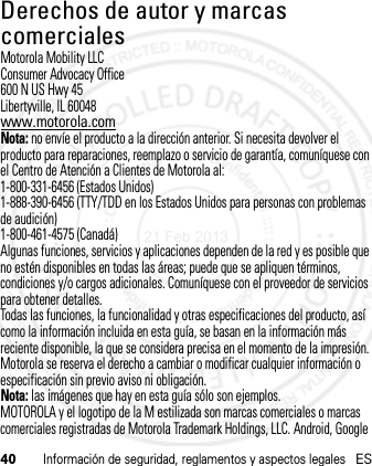 40Información de seguridad, reglamentos y aspectos legalesESDerechos de autor y marcas comercialesMotorola Mobility LLCConsumer Advocacy Office600 N US Hwy 45Libertyville, IL 60048www.motorola.comNota: no envíe el producto a la dirección anterior. Si necesita devolver el producto para reparaciones, reemplazo o servicio de garantía, comuníquese con el Centro de Atención a Clientes de Motorola al:1-800-331-6456 (Estados Unidos)1-888-390-6456 (TTY/TDD en los Estados Unidos para personas con problemas de audición)1-800-461-4575 (Canadá)Algunas funciones, servicios y aplicaciones dependen de la red y es posible que no estén disponibles en todas las áreas; puede que se apliquen términos, condiciones y/o cargos adicionales. Comuníquese con el proveedor de servicios para obtener detalles.Todas las funciones, la funcionalidad y otras especificaciones del producto, así como la información incluida en esta guía, se basan en la información más reciente disponible, la que se considera precisa en el momento de la impresión. Motorola se reserva el derecho a cambiar o modificar cualquier información o especificación sin previo aviso ni obligación.Nota: las imágenes que hay en esta guía sólo son ejemplos.MOTOROLA y el logotipo de la M estilizada son marcas comerciales o marcas comerciales registradas de Motorola Trademark Holdings, LLC. Android, Google 21 Feb 2013