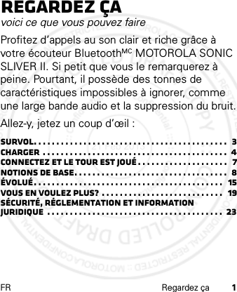 FR Regardez ça 1Regardez çavoici ce que vous pouvez faireProfitez d’appels au son clair et riche grâce à votre écouteur BluetoothMC MOTOROLA SONIC SLIVER II. Si petit que vous le remarquerez à peine. Pourtant, il possède des tonnes de caractéristiques impossibles à ignorer, comme une large bande audio et la suppression du bruit.Allez-y, jetez un coup d’œil :Survol. . . . . . . . . . . . . . . . . . . . . . . . . . . . . . . . . . . . . . . . . . .  3Charger  . . . . . . . . . . . . . . . . . . . . . . . . . . . . . . . . . . . . . . . . .  4Connectez et le tour est joué . . . . . . . . . . . . . . . . . . . .   7Notions de base. . . . . . . . . . . . . . . . . . . . . . . . . . . . . . . . . .  8Évolué. . . . . . . . . . . . . . . . . . . . . . . . . . . . . . . . . . . . . . . . . .   15Vous en voulez plus?  . . . . . . . . . . . . . . . . . . . . . . . . . . .   19Sécurité, réglementation et information juridique  . . . . . . . . . . . . . . . . . . . . . . . . . . . . . . . . . . . . . . .  2321 Feb 2013