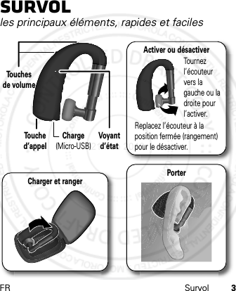 FR Survol 3Survolles principaux éléments, rapides et facilesVoyant d’étatTo u ches de volumeTo u che d’appelCharge (Micro-USB)Activer ou désactiverTournez l’écouteur vers la gauche ou la droite pour l’activer.Replacez l’écouteur à la position fermée (rangement) pour le désactiver.Charger et ranger Porter21 Feb 2013