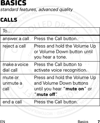 EN Basics 7Basicsstandard features, advanced qualityCallsTo…answer a call Press the Call button.reject a call Press and hold the Volume Up or Volume Down button until you hear a tone.make a voice dial callPress the Call button to activate voice recognition.mute or unmute a callPress and hold the Volume Up and Volume Down buttons until you hear “mute on” or “mute off”.end a call Press the Call button.21 Feb 2013