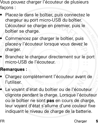 FR Charger 5Vous pouvez charger l’écouteur de plusieurs façons :•Placez-le dans le boîtier, puis connectez le chargeur au port micro-USB du boîtier. L’écouteur se charge en premier, puis le boîtier se charge.•Commencez par charger le boîtier, puis placez-y l’écouteur lorsque vous devez le charger.•Branchez le chargeur directement sur le port micro-USB de l’écouteur.Remarques :•Chargez complètement l’écouteur avant de l’utiliser.•Le voyant d’état du boîtier ou de l’écouteur clignote pendant la charge. Lorsque l’écouteur ou le boîtier ne sont pas en cours de charge, leur voyant d’état s’allume d’une couleur fixe indiquant le niveau de charge de la batterie.21 Feb 2013