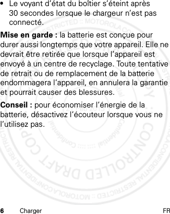 6Charger FR•Le voyant d’état du boîtier s’éteint après 30 secondes lorsque le chargeur n’est pas connecté.Mise en garde : la batterie est conçue pour durer aussi longtemps que votre appareil. Elle ne devrait être retirée que lorsque l’appareil est envoyé à un centre de recyclage. Toute tentative de retrait ou de remplacement de la batterie endommagera l’appareil, en annulera la garantie et pourrait causer des blessures.Conseil : pour économiser l’énergie de la batterie, désactivez l’écouteur lorsque vous ne l’utilisez pas.21 Feb 2013