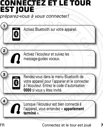 FR Connectez et le tour est joué 7Connectez et le tour est jouépréparez-vous à vous connecter!2Activez l’écouteur et suivez les message-guides vocaux.4Lorsque l’écouteur est bien connecté à l’appareil, vous entendez « appariement terminé ».3Rendez-vous dans le menu Bluetooth de votre appareil pour l’apparier et le connecter à l’écouteur. Entrez le code d’autorisation 0000 si vous y êtes invité.1Activez Bluetooth sur votre appareil.21 Feb 2013