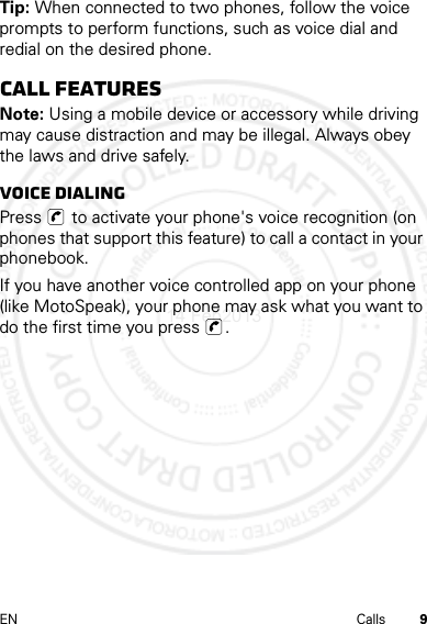 9EN CallsTip: When connected to two phones, follow the voice prompts to perform functions, such as voice dial and redial on the desired phone.call featuresNote: Using a mobile device or accessory while driving may cause distraction and may be illegal. Always obey the laws and drive safely.Voice DialingPress   to activate your phone&apos;s voice recognition (on phones that support this feature) to call a contact in your phonebook.If you have another voice controlled app on your phone (like MotoSpeak), your phone may ask what you want to do the first time you press  .14 Feb2013