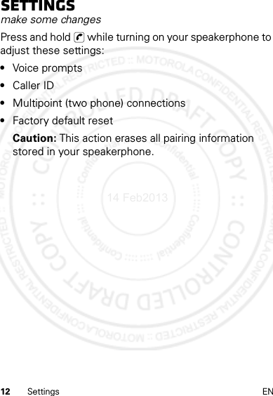 12 Settings ENSettingsmake some changesPress and hold   while turning on your speakerphone to adjust these settings:•Voice prompts•Caller ID•Multipoint (two phone) connections•Factory default resetCaution: This action erases all pairing information stored in your speakerphone.14 Feb2013