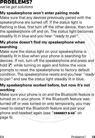 13EN Problems?Problems?we’ve got solutionsMy speakerphone won’t enter pairing modeMake sure that any devices previously paired with the speakerphone are turned off. If the status light is flashing in blue, first turn off the other device, then turn the speakerphone off and on. The status light becomes steadily lit in blue and you hear “ready to pair”.My phone doesn&apos;t find my speakerphone when searchingMake sure the status light on your speakerphone is steadily lit in blue when your phone is searching for devices. If not, turn off the speakerphone and press and hold   while turning on again and follow the voice prompts to reset the speakerphone to factory default condition. The speakerphone resets and you hear “ready to pair” and see the status light steadily lit in blue.My speakerphone worked before, but now it&apos;s not workingMake sure your phone is on and the Bluetooth feature is turned on in your phone. If the Bluetooth feature was turned off or was turned on only temporarily, you may need to restart the Bluetooth feature and pair your phone and headset again (see “Connect &amp; go” on page 5).14 Feb2013