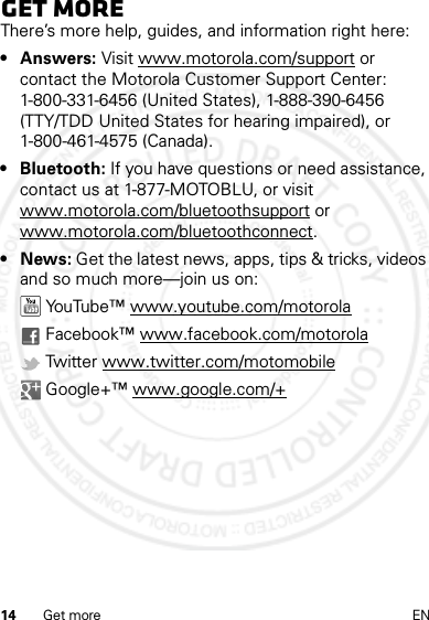 14 Get more ENGet moreThere’s more help, guides, and information right here:•Answers: Visit www.motorola.com/support or contact the Motorola Customer Support Center: 1-800-331-6456 (United States), 1-888-390-6456 (TTY/TDD United States for hearing impaired), or 1-800-461-4575 (Canada).• Bluetooth: If you have questions or need assistance, contact us at 1-877-MOTOBLU, or visit www.motorola.com/bluetoothsupport or www.motorola.com/bluetoothconnect.•News: Get the latest news, apps, tips &amp; tricks, videos and so much more—join us on: YouTube™ www.youtube.com/motorola Facebook™ www.facebook.com/motorola Twitter www.twitter.com/motomobile Google+™ www.google.com/+14 Feb2013