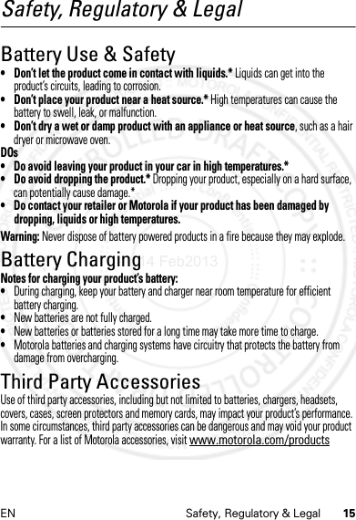 15EN Safety, Regulatory &amp; LegalSafety, Regulatory &amp; LegalBattery Use &amp; Safety• Don’t let the product come in contact with liquids.* Liquids can get into the product’s circuits, leading to corrosion.• Don’t place your product near a heat source.* High temperatures can cause the battery to swell, leak, or malfunction.• Don’t dry a wet or damp product with an appliance or heat source, such as a hair dryer or microwave oven.DOs• Do avoid leaving your product in your car in high temperatures.*• Do avoid dropping the product.* Dropping your product, especially on a hard surface, can potentially cause damage.*• Do contact your retailer or Motorola if your product has been damaged by dropping, liquids or high temperatures.Warning: Never dispose of battery powered products in a fire because they may explode.Battery ChargingBattery ChargingNotes for charging your product’s battery:•During charging, keep your battery and charger near room temperature for efficient battery charging.•New batteries are not fully charged.•New batteries or batteries stored for a long time may take more time to charge.•Motorola batteries and charging systems have circuitry that protects the battery from damage from overcharging.Third Party AccessoriesUse of third party accessories, including but not limited to batteries, chargers, headsets, covers, cases, screen protectors and memory cards, may impact your product’s performance. In some circumstances, third party accessories can be dangerous and may void your product warranty. For a list of Motorola accessories, visit www.motorola.com/products14 Feb2013