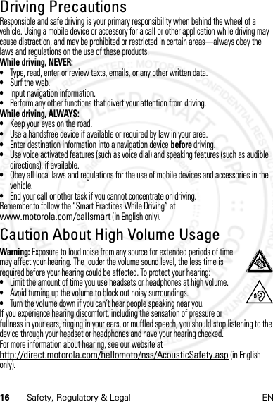 16 Safety, Regulatory &amp; Legal ENDriving PrecautionsResponsible and safe driving is your primary responsibility when behind the wheel of a vehicle. Using a mobile device or accessory for a call or other application while driving may cause distraction, and may be prohibited or restricted in certain areas—always obey the laws and regulations on the use of these products.While driving, NEVER:•Type, read, enter or review texts, emails, or any other written data.•Surf the web.•Input navigation information.•Perform any other functions that divert your attention from driving.While driving, ALWAYS:•Keep your eyes on the road.•Use a handsfree device if available or required by law in your area.•Enter destination information into a navigation device before driving.•Use voice activated features (such as voice dial) and speaking features (such as audible directions), if available.•Obey all local laws and regulations for the use of mobile devices and accessories in the vehicle.•End your call or other task if you cannot concentrate on driving.Remember to follow the “Smart Practices While Driving” at www.motorola.com/callsmart (in English only).Caution About High Volume UsageWarning: Exposure to loud noise from any source for extended periods of time may affect your hearing. The louder the volume sound level, the less time is required before your hearing could be affected. To protect your hearing:•Limit the amount of time you use headsets or headphones at high volume.•Avoid turning up the volume to block out noisy surroundings.•Turn the volume down if you can’t hear people speaking near you.If you experience hearing discomfort, including the sensation of pressure or fullness in your ears, ringing in your ears, or muffled speech, you should stop listening to the device through your headset or headphones and have your hearing checked.For more information about hearing, see our website at http://direct.motorola.com/hellomoto/nss/AcousticSafety.asp (in English only).14 Feb2013