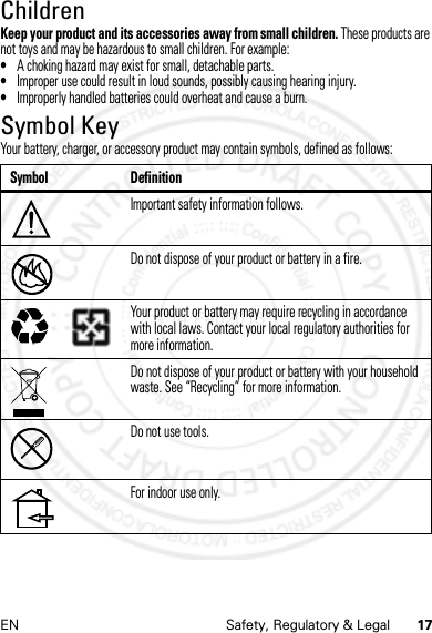 17EN Safety, Regulatory &amp; LegalChildrenKeep your product and its accessories away from small children. These products are not toys and may be hazardous to small children. For example:•A choking hazard may exist for small, detachable parts.•Improper use could result in loud sounds, possibly causing hearing injury.•Improperly handled batteries could overheat and cause a burn.Symbol KeyYour battery, charger, or accessory product may contain symbols, defined as follows:Symbol DefinitionImportant safety information follows.Do not dispose of your product or battery in a fire.Your product or battery may require recycling in accordance with local laws. Contact your local regulatory authorities for more information.Do not dispose of your product or battery with your household waste. See “Recycling” for more information.Do not use tools.For indoor use only.032374o032376o032375o14 Feb2013