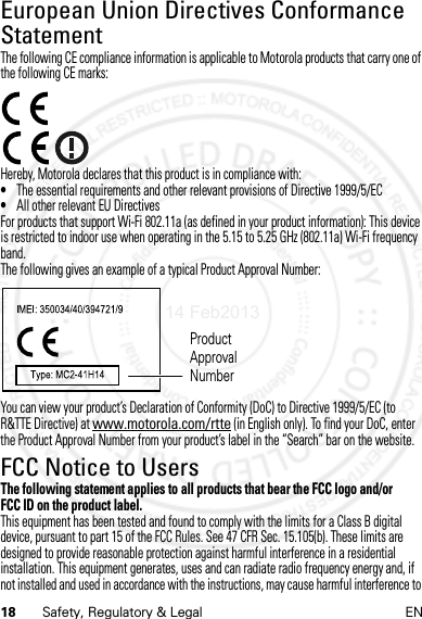 18 Safety, Regulatory &amp; Legal ENEuropean Union Directives Conformance StatementEU ConformanceThe following CE compliance information is applicable to Motorola products that carry one of the following CE marks:Hereby, Motorola declares that this product is in compliance with:•The essential requirements and other relevant provisions of Directive 1999/5/EC•All other relevant EU DirectivesFor products that support Wi-Fi 802.11a (as defined in your product information): This device is restricted to indoor use when operating in the 5.15 to 5.25 GHz (802.11a) Wi-Fi frequency band.The following gives an example of a typical Product Approval Number:You can view your product’s Declaration of Conformity (DoC) to Directive 1999/5/EC (to R&amp;TTE Directive) at www.motorola.com/rtte (in English only). To find your DoC, enter the Product Approval Number from your product’s label in the “Search” bar on the website.FCC Notice to UsersFCC NoticeThe following statement applies to all products that bear the FCC logo and/or FCC ID on the product label.This equipment has been tested and found to comply with the limits for a Class B digital device, pursuant to part 15 of the FCC Rules. See 47 CFR Sec. 15.105(b). These limits are designed to provide reasonable protection against harmful interference in a residential installation. This equipment generates, uses and can radiate radio frequency energy and, if not installed and used in accordance with the instructions, may cause harmful interference to Product Approval Number14 Feb2013