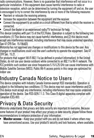 19EN Safety, Regulatory &amp; Legalradio communications. However, there is no guarantee that interference will not occur in a particular installation. If this equipment does cause harmful interference to radio or television reception, which can be determined by turning the equipment off and on, the user is encouraged to try to correct the interference by one or more of the following measures:•Reorient or relocate the receiving antenna.•Increase the separation between the equipment and the receiver.•Connect the equipment to an outlet on a circuit different from that to which the receiver is connected.•Consult the dealer or an experienced radio/TV technician for help.This device complies with part 15 of the FCC Rules. Operation is subject to the following two conditions: (1) This device may not cause harmful interference, and (2) this device must accept any interference received, including interference that may cause undesired operation. See 47 CFR Sec. 15.19(a)(3).Motorola has not approved any changes or modifications to this device by the user. Any changes or modifications could void the user’s authority to operate the equipment. See 47 CFR Sec. 15.21.For products that support Wi-Fi 802.11a (as defined in product information): In the United States, do not use your device outdoors while connected to an 802.11a Wi-Fi network. The FCC prohibits such outdoor use since frequencies 5.15-5.25 GHz can cause interference with Mobile Satellite Services (MSS). Public Wi-Fi access points in this range are optimized for indoor use.Industry Canada Notice to UsersIndustry Canada NoticeThis device complies with Industry Canada license-exempt RSS standard(s). Operation is subject to the following two conditions: (1) This device may not cause interference and (2) This device must accept any interference, including interference that may cause undesired operation of the device. See RSS-GEN 7.1.3. This Class B digital apparatus complies with Canadian ICES-003.Privacy &amp; Data SecurityPrivacy &amp; Data SecurityMotorola understands that privacy and data security are important to everyone. Because some features of your product may affect your privacy or data security, please follow these recommendations to enhance protection of your information:• Monitor access—Keep your product with you and do not leave it where others may have unmonitored access. Use your product’s security and lock features, where available.14 Feb2013