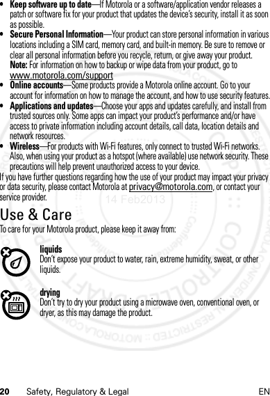 20 Safety, Regulatory &amp; Legal EN• Keep software up to date—If Motorola or a software/application vendor releases a patch or software fix for your product that updates the device’s security, install it as soon as possible.• Secure Personal Information—Your product can store personal information in various locations including a SIM card, memory card, and built-in memory. Be sure to remove or clear all personal information before you recycle, return, or give away your product.Note: For information on how to backup or wipe data from your product, go to www.motorola.com/support• Online accounts—Some products provide a Motorola online account. Go to your account for information on how to manage the account, and how to use security features.• Applications and updates—Choose your apps and updates carefully, and install from trusted sources only. Some apps can impact your product’s performance and/or have access to private information including account details, call data, location details and network resources.•Wireless—For products with Wi-Fi features, only connect to trusted Wi-Fi networks. Also, when using your product as a hotspot (where available) use network security. These precautions will help prevent unauthorized access to your device.If you have further questions regarding how the use of your product may impact your privacy or data security, please contact Motorola at privacy@motorola.com, or contact your service provider.Use &amp; CareTo care for your Motorola product, please keep it away from:liquidsDon’t expose your product to water, rain, extreme humidity, sweat, or other liquids.dryingDon’t try to dry your product using a microwave oven, conventional oven, or dryer, as this may damage the product.14 Feb2013