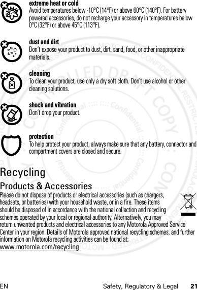 21EN Safety, Regulatory &amp; Legalextreme heat or coldAvoid temperatures below -10°C (14°F) or above 60°C (140°F). For battery powered accessories, do not recharge your accessory in temperatures below 0°C (32°F) or above 45°C (113°F).dust and dirtDon’t expose your product to dust, dirt, sand, food, or other inappropriate materials.cleaningTo clean your product, use only a dry soft cloth. Don’t use alcohol or other cleaning solutions.shock and vibrationDon’t drop your product.protectionTo help protect your product, always make sure that any battery, connector and compartment covers are closed and secure.RecyclingRecyclingProducts &amp; AccessoriesPlease do not dispose of products or electrical accessories (such as chargers, headsets, or batteries) with your household waste, or in a fire. These items should be disposed of in accordance with the national collection and recycling schemes operated by your local or regional authority. Alternatively, you may return unwanted products and electrical accessories to any Motorola Approved Service Center in your region. Details of Motorola approved national recycling schemes, and further information on Motorola recycling activities can be found at: www.motorola.com/recycling14 Feb2013