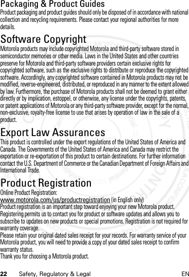 22 Safety, Regulatory &amp; Legal ENPackaging &amp; Product GuidesProduct packaging and product guides should only be disposed of in accordance with national collection and recycling requirements. Please contact your regional authorities for more details.Software CopyrightSoft ware Copy right  NoticeMotorola products may include copyrighted Motorola and third-party software stored in semiconductor memories or other media. Laws in the United States and other countries preserve for Motorola and third-party software providers certain exclusive rights for copyrighted software, such as the exclusive rights to distribute or reproduce the copyrighted software. Accordingly, any copyrighted software contained in Motorola products may not be modified, reverse-engineered, distributed, or reproduced in any manner to the extent allowed by law. Furthermore, the purchase of Motorola products shall not be deemed to grant either directly or by implication, estoppel, or otherwise, any license under the copyrights, patents, or patent applications of Motorola or any third-party software provider, except for the normal, non-exclusive, royalty-free license to use that arises by operation of law in the sale of a product.Export Law AssurancesExport LawThis product is controlled under the export regulations of the United States of America and Canada. The Governments of the United States of America and Canada may restrict the exportation or re-exportation of this product to certain destinations. For further information contact the U.S. Department of Commerce or the Canadian Department of Foreign Affairs and International Trade.Product RegistrationReg istra tio nOnline Product Registration:www.motorola.com/us/productregistration (in English only)Product registration is an important step toward enjoying your new Motorola product. Registering permits us to contact you for product or software updates and allows you to subscribe to updates on new products or special promotions. Registration is not required for warranty coverage.Please retain your original dated sales receipt for your records. For warranty service of your Motorola product, you will need to provide a copy of your dated sales receipt to confirm warranty status.Thank you for choosing a Motorola product.14 Feb2013