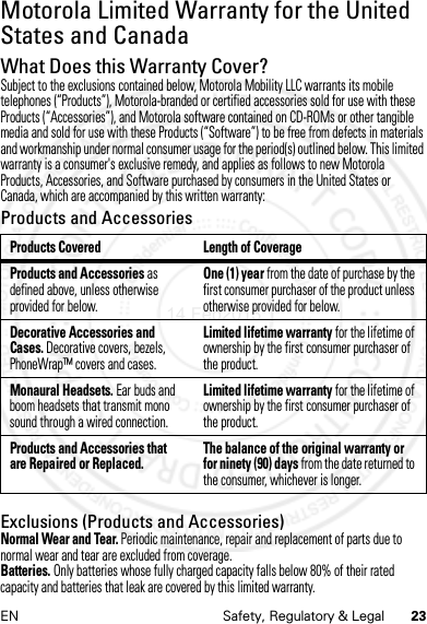 23EN Safety, Regulatory &amp; LegalMotorola Limited Warranty for the United States and CanadaWarrantyWhat Does this Warranty Cover?Subject to the exclusions contained below, Motorola Mobility LLC warrants its mobile telephones (“Products”), Motorola-branded or certified accessories sold for use with these Products (“Accessories”), and Motorola software contained on CD-ROMs or other tangible media and sold for use with these Products (“Software”) to be free from defects in materials and workmanship under normal consumer usage for the period(s) outlined below. This limited warranty is a consumer&apos;s exclusive remedy, and applies as follows to new Motorola Products, Accessories, and Software purchased by consumers in the United States or Canada, which are accompanied by this written warranty:Products and AccessoriesExclusions (Products and Accessories)Normal Wear and Tear. Periodic maintenance, repair and replacement of parts due to normal wear and tear are excluded from coverage.Batteries. Only batteries whose fully charged capacity falls below 80% of their rated capacity and batteries that leak are covered by this limited warranty.Products Covered Length of CoverageProducts and Accessories as defined above, unless otherwise provided for below.One (1) year from the date of purchase by the first consumer purchaser of the product unless otherwise provided for below.Decorative Accessories and Cases. Decorative covers, bezels, PhoneWrap™ covers and cases.Limited lifetime warranty for the lifetime of ownership by the first consumer purchaser of the product.Monaural Headsets. Ear buds and boom headsets that transmit mono sound through a wired connection.Limited lifetime warranty for the lifetime of ownership by the first consumer purchaser of the product.Products and Accessories that are Repaired or Replaced. The balance of the original warranty or for ninety (90) days from the date returned to the consumer, whichever is longer.14 Feb2013