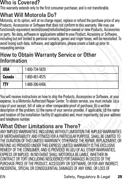 25EN Safety, Regulatory &amp; LegalWho is Covered?This warranty extends only to the first consumer purchaser, and is not transferable.What Will Motorola Do?Motorola, at its option, will at no charge repair, replace or refund the purchase price of any Products, Accessories or Software that does not conform to this warranty. We may use functionally equivalent reconditioned/refurbished/pre-owned or new Products, Accessories or parts. No data, software or applications added to your Product, Accessory or Software, including but not limited to personal contacts, games and ringer tones, will be reinstalled. To avoid losing such data, software, and applications, please create a back up prior to requesting service.How to Obtain Warranty Service or Other InformationYou will receive instructions on how to ship the Products, Accessories or Software, at your expense, to a Motorola Authorized Repair Center. To obtain service, you must include: (a) a copy of your receipt, bill of sale or other comparable proof of purchase; (b) a written description of the problem; (c) the name of your service provider, if applicable; (d) the name and location of the installation facility (if applicable) and, most importantly; (e) your address and telephone number.What Other Limitations are There?ANY IMPLIED WARRANTIES, INCLUDING WITHOUT LIMITATION THE IMPLIED WARRANTIES OF MERCHANTABILITY AND FITNESS FOR A PARTICULAR PURPOSE, SHALL BE LIMITED TO THE DURATION OF THIS LIMITED WARRANTY, OTHERWISE THE REPAIR, REPLACEMENT, OR REFUND AS PROVIDED UNDER THIS EXPRESS LIMITED WARRANTY IS THE EXCLUSIVE REMEDY OF THE CONSUMER, AND IS PROVIDED IN LIEU OF ALL OTHER WARRANTIES, EXPRESS OR IMPLIED. IN NO EVENT SHALL MOTOROLA BE LIABLE, WHETHER IN CONTRACT OR TORT (INCLUDING NEGLIGENCE) FOR DAMAGES IN EXCESS OF THE PURCHASE PRICE OF THE PRODUCT, ACCESSORY OR SOFTWARE, OR FOR ANY INDIRECT, INCIDENTAL, SPECIAL OR CONSEQUENTIAL DAMAGES OF ANY KIND, OR LOSS OF USA1-800-734-5870Canada1-800-461-4575TTY1-888-390-645614 Feb2013