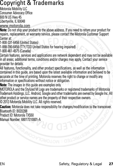 27EN Safety, Regulatory &amp; LegalCopyright &amp; TrademarksMotorola Mobility LLCConsumer Advocacy Office600 N US Hwy 45Libertyville, IL 60048www.motorola.comNote: Do not ship your product to the above address. If you need to return your product for repairs, replacement, or warranty service, please contact the Motorola Customer Support Center at:1-800-331-6456 (United States)1-888-390-6456 (TTY/TDD United States for hearing impaired)1-800-461-4575 (Canada)Certain features, services and applications are network dependent and may not be available in all areas; additional terms, conditions and/or charges may apply. Contact your service provider for details.All features, functionality, and other product specifications, as well as the information contained in this guide, are based upon the latest available information and believed to be accurate at the time of printing. Motorola reserves the right to change or modify any information or specifications without notice or obligation.Note: The images in this guide are examples only.MOTOROLA and the Stylized M Logo are trademarks or registered trademarks of Motorola Trademark Holdings, LLC. Android, Google and other trademarks are owned by Google Inc. All other product or service names are the property of their respective owners.© 2013 Motorola Mobility LLC. All rights reserved.Caution: Motorola does not take responsibility for changes/modification to the transceiver.Bluetooth ID: B020288Product ID: Motorola TX550Manual Number: 68017310001-A14 Feb2013