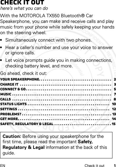 1EN Check it outCheck it outhere’s what you can doWith the MOTOROLA TX550 Bluetooth® Car Speakerphone, you can make and receive calls and play music from your phone while safely keeping your hands on the steering wheel.•Simultaneously connect with two phones.•Hear a caller’s number and use your voice to answer or ignore calls.•Let voice prompts guide you in making connections, checking battery level, and more.Go ahead, check it out:Your Speakerphone. . . . . . . . . . . . . . . . . . . . . . . . . . . . . . . . . . . . . .   2Charge it  . . . . . . . . . . . . . . . . . . . . . . . . . . . . . . . . . . . . . . . . . . . . . . . .   3Connect &amp; go. . . . . . . . . . . . . . . . . . . . . . . . . . . . . . . . . . . . . . . . . . . . .   5Music . . . . . . . . . . . . . . . . . . . . . . . . . . . . . . . . . . . . . . . . . . . . . . . . . . . .   7Calls  . . . . . . . . . . . . . . . . . . . . . . . . . . . . . . . . . . . . . . . . . . . . . . . . . . . .   8Status lights . . . . . . . . . . . . . . . . . . . . . . . . . . . . . . . . . . . . . . . . . . .   10Settings . . . . . . . . . . . . . . . . . . . . . . . . . . . . . . . . . . . . . . . . . . . . . . . .   12Problems? . . . . . . . . . . . . . . . . . . . . . . . . . . . . . . . . . . . . . . . . . . . . . . . 13Get more. . . . . . . . . . . . . . . . . . . . . . . . . . . . . . . . . . . . . . . . . . . . . . . .   14Safety, Regulatory &amp; Legal . . . . . . . . . . . . . . . . . . . . . . . . . . . . . . 15 Caution: Before using your speakerphone for the first time, please read the important Safety, Regulatory &amp; Legal information at the back of this guide.14 Feb2013