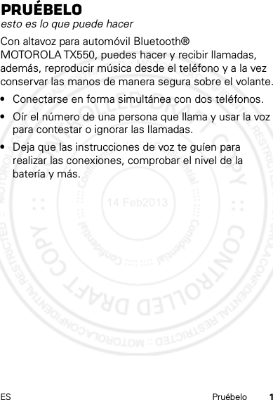 1ES PruébeloPruébeloesto es lo que puede hacerCon altavoz para automóvil Bluetooth® MOTOROLA TX550, puedes hacer y recibir llamadas, además, reproducir música desde el teléfono y a la vez conservar las manos de manera segura sobre el volante.•Conectarse en forma simultánea con dos teléfonos.•Oír el número de una persona que llama y usar la voz para contestar o ignorar las llamadas.•Deja que las instrucciones de voz te guíen para realizar las conexiones, comprobar el nivel de la batería y más.14 Feb2013