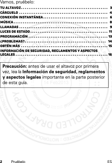 2Pruébelo ESVamos, pruébelo:Tu altavoz. . . . . . . . . . . . . . . . . . . . . . . . . . . . . . . . . . . . . . . . . . . . . . .   3Cárguelo  . . . . . . . . . . . . . . . . . . . . . . . . . . . . . . . . . . . . . . . . . . . . . . . .   4Conexión instantánea . . . . . . . . . . . . . . . . . . . . . . . . . . . . . . . . . . .   6Música . . . . . . . . . . . . . . . . . . . . . . . . . . . . . . . . . . . . . . . . . . . . . . . . . . .   8Llamadas . . . . . . . . . . . . . . . . . . . . . . . . . . . . . . . . . . . . . . . . . . . . . . . .   9Luces de estado . . . . . . . . . . . . . . . . . . . . . . . . . . . . . . . . . . . . . . . . . .  11Programación . . . . . . . . . . . . . . . . . . . . . . . . . . . . . . . . . . . . . . . . . . . 13¿Problemas?. . . . . . . . . . . . . . . . . . . . . . . . . . . . . . . . . . . . . . . . . . . .   14Obtén más  . . . . . . . . . . . . . . . . . . . . . . . . . . . . . . . . . . . . . . . . . . . . . . . 15Información de seguridad, reglamentos y aspectos legales . . . . . . . . . . . . . . . . . . . . . . . . . . . . . . . . . . . . . . . . . . . . . . . . . . 16Precaución: antes de usar el altavoz por primera vez, lea la Información de seguridad, reglamentos y aspectos legales importante en la parte posterior de esta guía.14 Feb2013