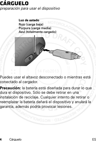 4Cárguelo ESCárguelopreparación para usar el dispositivoPuedes usar el altavoz desconectado o mientras está conectado al cargador.Precaución: la batería está diseñada para durar lo que dura el dispositivo. Sólo se debe retirar en una instalación de reciclaje. Cualquier intento de retirar o reemplazar la batería dañará el dispositivo y anulará la garantía, además podría provocar lesiones.Luz de estadoRojo (carga baja)Púrpura (carga media)Azul (totalmente cargado)14 Feb2013