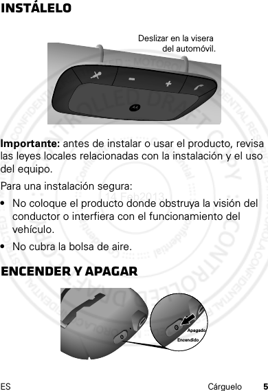 5ES CárgueloInstáleloImportante: antes de instalar o usar el producto, revisa las leyes locales relacionadas con la instalación y el uso del equipo.Para una instalación segura:•No coloque el producto donde obstruya la visión del conductor o interfiera con el funcionamiento del vehículo.•No cubra la bolsa de aire.Encender y apagarDeslizar en la visera del automóvil.EncendidoApagado14 Feb2013