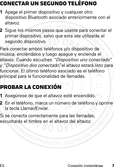 7ES Conexión instantáneaconectar un segundo teléfono  1Apaga el primer dispositivo y cualquier otro dispositivo Bluetooth asociado anteriormente con el altavoz.2Sigue los mismos pasos que usaste para conectar el primer dispositivo, salvo que esta vez utilizarás el segundo dispositivo.Para conectar ambos teléfonos y/o dispositivo de música, enciéndalos y luego apague y encienda el altavoz. Cuando escuches “Dispositivo uno conectado” y “Dispositivo dos conectado”, el altavoz estará listo para funcionar. El último teléfono asociado es el teléfono principal para la funcionalidad de llamadas.Probar la conexión  1Asegúrese de que el altavoz esté encendido.2En el teléfono, marca un número de teléfono y oprime la tecla Llamar/Enviar.Si se conecta correctamente para las llamadas, escucharás el timbre en el altavoz del altavoz.14 Feb2013