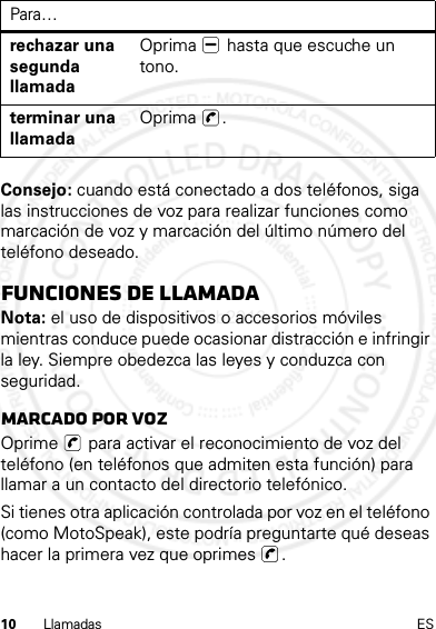 10 Llamadas ESConsejo: cuando está conectado a dos teléfonos, siga las instrucciones de voz para realizar funciones como marcación de voz y marcación del último número del teléfono deseado.funciones de llamadaNota: el uso de dispositivos o accesorios móviles mientras conduce puede ocasionar distracción e infringir la ley. Siempre obedezca las leyes y conduzca con seguridad.Marcado por vozOprime   para activar el reconocimiento de voz del teléfono (en teléfonos que admiten esta función) para llamar a un contacto del directorio telefónico.Si tienes otra aplicación controlada por voz en el teléfono (como MotoSpeak), este podría preguntarte qué deseas hacer la primera vez que oprimes  .rechazar una segunda llamadaOprima   hasta que escuche un tono.terminar una llamadaOprima .Para…14 Feb2013