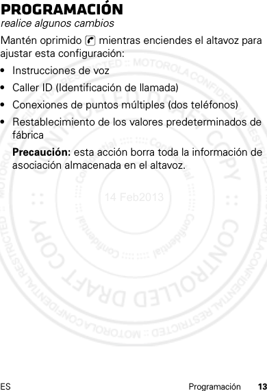 13ES ProgramaciónProgramaciónrealice algunos cambiosMantén oprimido   mientras enciendes el altavoz para ajustar esta configuración:•Instrucciones de voz•Caller ID (Identificación de llamada)•Conexiones de puntos múltiples (dos teléfonos)•Restablecimiento de los valores predeterminados de fábricaPrecaución: esta acción borra toda la información de asociación almacenada en el altavoz.14 Feb2013