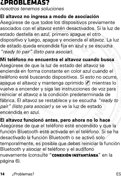 14 ¿Problemas? ES¿Problemas?nosotros tenemos solucionesEl altavoz no ingresa a modo de asociaciónAsegúrese de que todos los dispositivos previamente asociados con el altavoz estén desactivados. Si la luz de estado destella en azul, primero apague el otro dispositivo y luego, apague y encienda el altavoz. La luz de estado queda encendida fija en azul y se escucha “ready to pair” (listo para asociar).Mi teléfono no encuentra el altavoz cuando buscaAsegúrese de que la luz de estado del altavoz se encienda en forma constante en color azul cuando el teléfono esté buscando dispositivos. Si esto no ocurre, apague el altavoz y mantenga oprimido   mientras lo vuelve a encender y siga las instrucciones de voz para reiniciar el altavoz a la condición predeterminada de fábrica. El altavoz se restablece y se escucha “ready to pair” (listo para asociar) y se ve la luz de estado encendida en azul.El altavoz funcionó antes, pero ahora no lo haceAsegúrese de que el teléfono esté encendido y que la función Bluetooth esté activada en el teléfono. Si se ha desactivado la función Bluetooth o se activó solo temporalmente, es posible que debas reiniciar la función Bluetooth y asociar el teléfono y el audífono nuevamente (consulte “Conexión instantánea” en la página 6).14 Feb2013