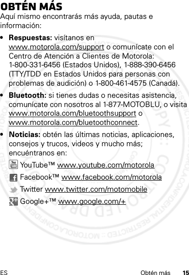 15ES Obtén másObtén másAquí mismo encontrarás más ayuda, pautas e información:• Respuestas: visítanos en www.motorola.com/support o comunícate con el Centro de Atención a Clientes de Motorola: 1-800-331-6456 (Estados Unidos), 1-888-390-6456 (TTY/TDD en Estados Unidos para personas con problemas de audición) o 1-800-461-4575 (Canadá).• Bluetooth: si tienes dudas o necesitas asistencia, comunícate con nosotros al 1-877-MOTOBLU, o visita www.motorola.com/bluetoothsupport o www.motorola.com/bluetoothconnect.• Noticias: obtén las últimas noticias, aplicaciones, consejos y trucos, videos y mucho más; encuéntranos en: YouTube™ www.youtube.com/motorola Facebook™ www.facebook.com/motorola Twitter www.twitter.com/motomobile Google+™ www.google.com/+14 Feb2013